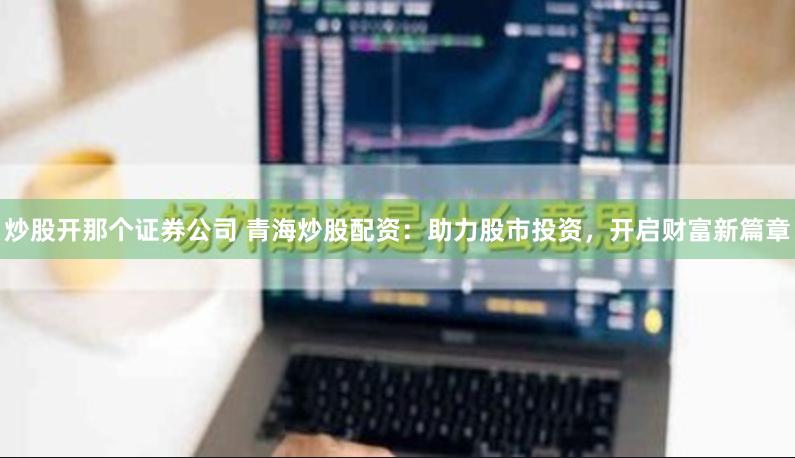 炒股开那个证券公司 青海炒股配资：助力股市投资，开启财富新篇章