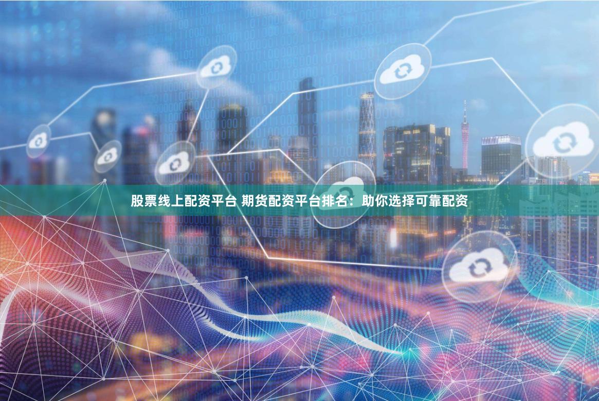 股票线上配资平台 期货配资平台排名：助你选择可靠配资