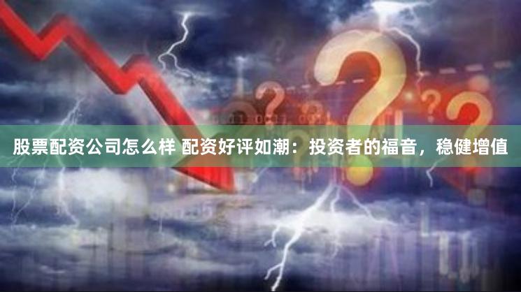 股票配资公司怎么样 配资好评如潮：投资者的福音，稳健增值
