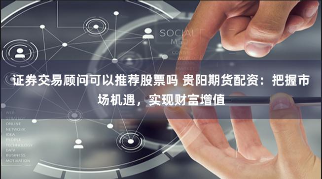 证券交易顾问可以推荐股票吗 贵阳期货配资：把握市场机遇，实现财富增值
