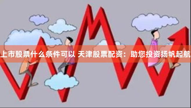 上市股票什么条件可以 天津股票配资：助您投资扬帆起航