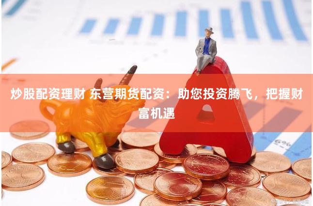 炒股配资理财 东营期货配资：助您投资腾飞，把握财富机遇