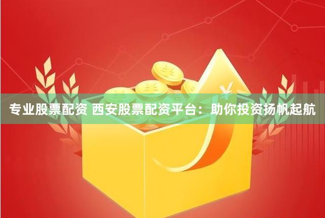 专业股票配资 西安股票配资平台：助你投资扬帆起航