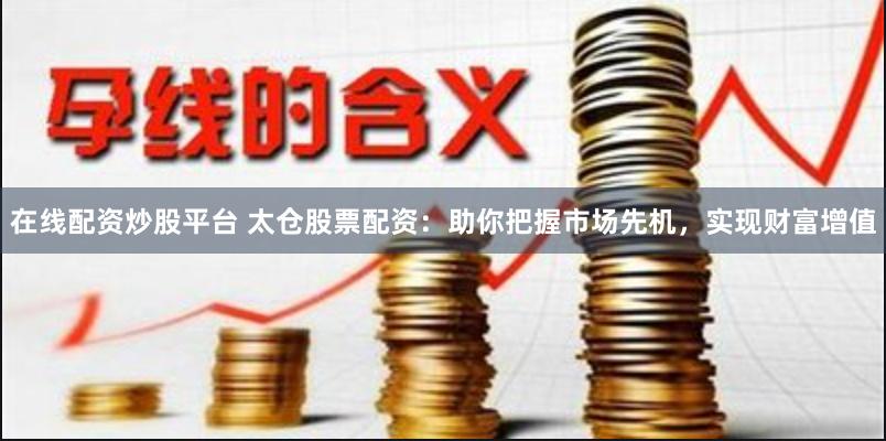 在线配资炒股平台 太仓股票配资：助你把握市场先机，实现财富增值