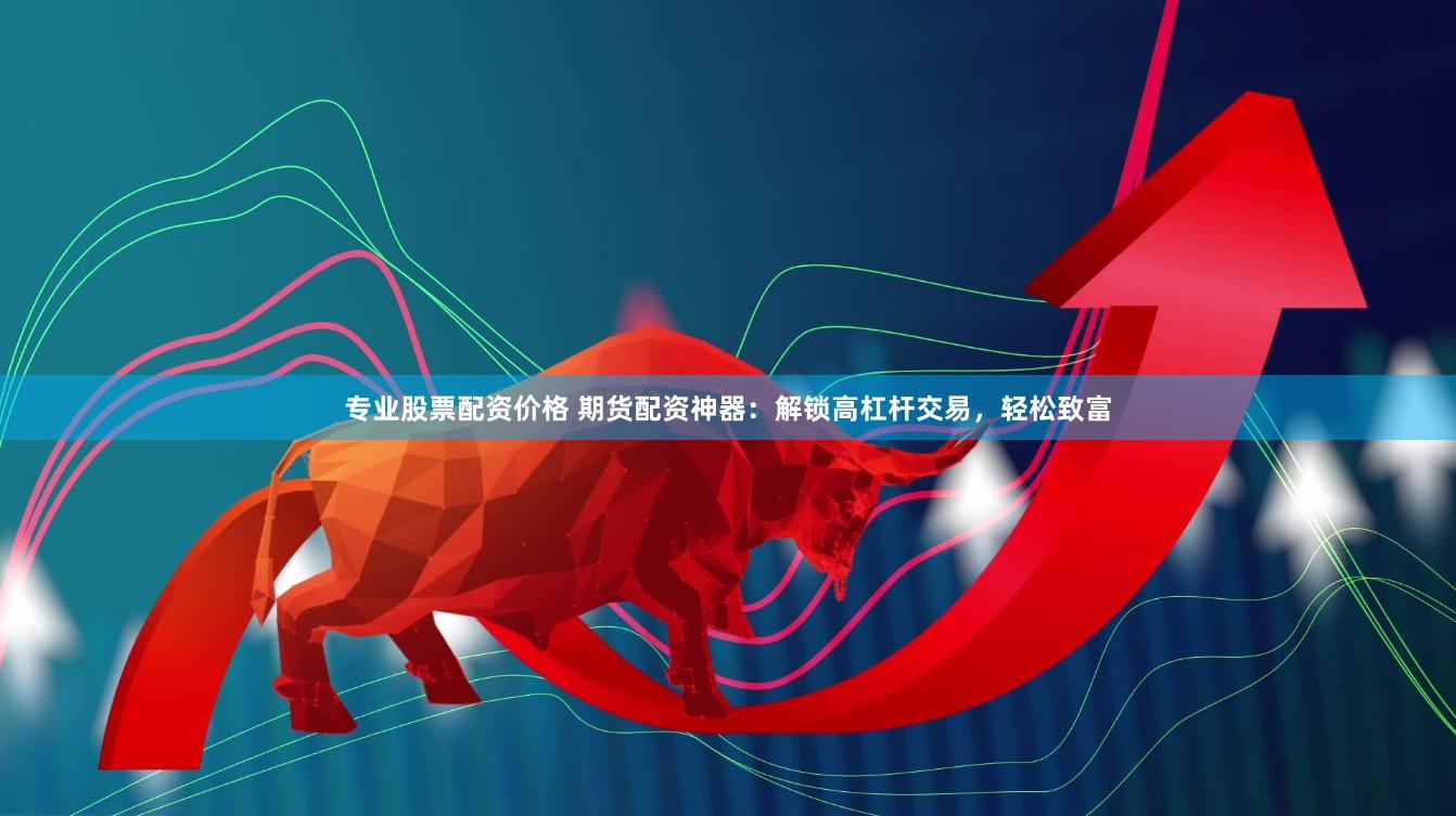专业股票配资价格 期货配资神器：解锁高杠杆交易，轻松致富