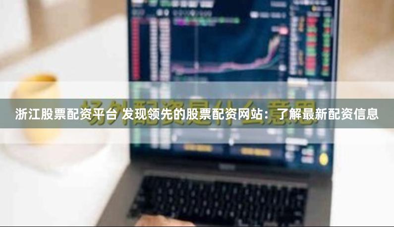 浙江股票配资平台 发现领先的股票配资网站：了解最新配资信息