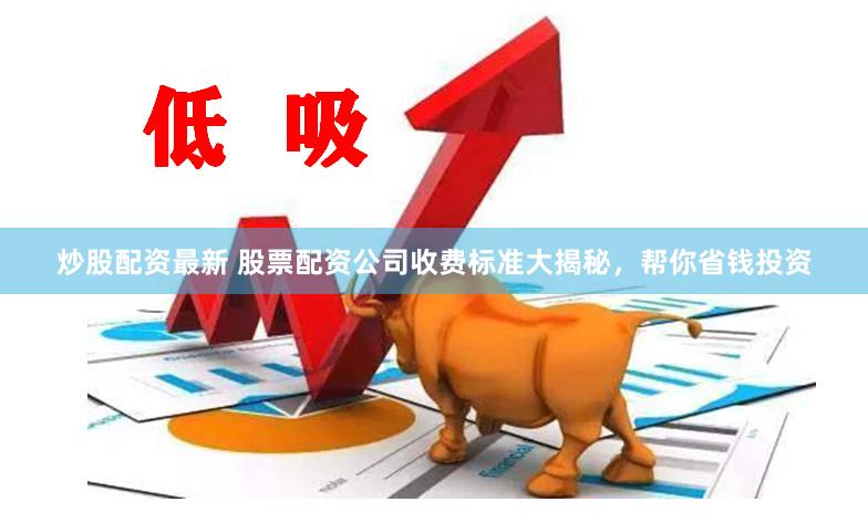 炒股配资最新 股票配资公司收费标准大揭秘，帮你省钱投资