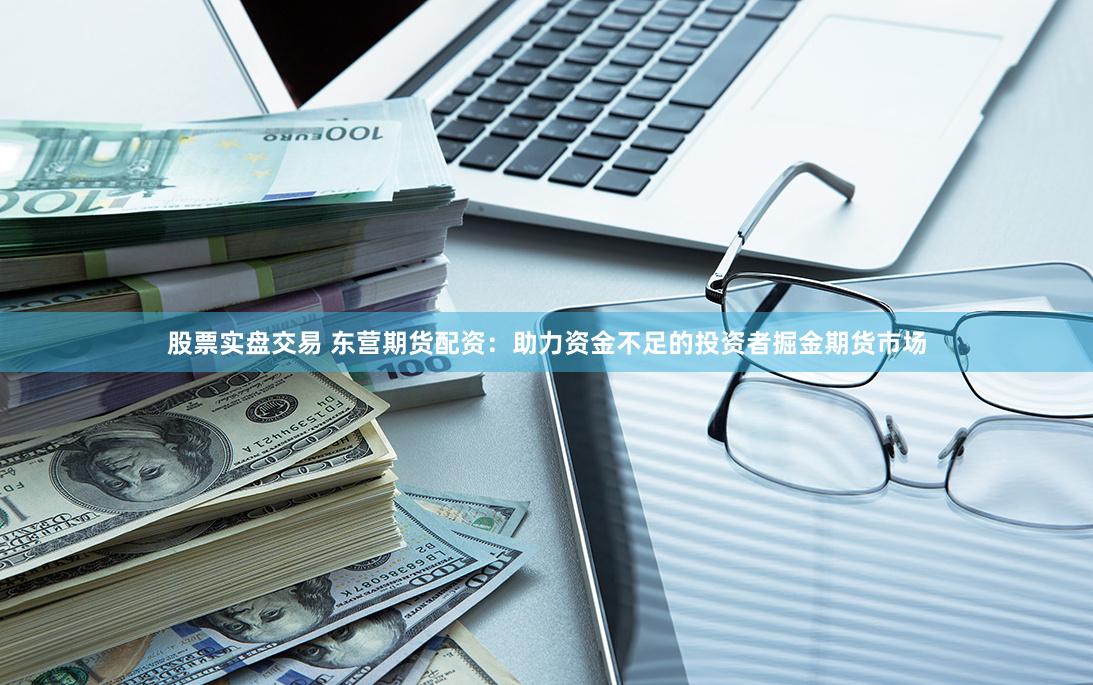 股票实盘交易 东营期货配资：助力资金不足的投资者掘金期货市场