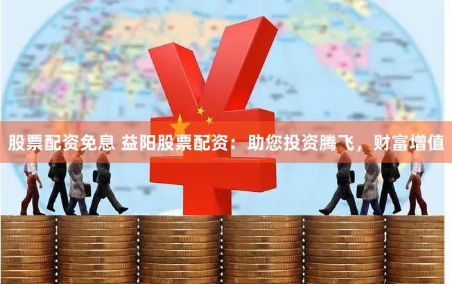 股票配资免息 益阳股票配资：助您投资腾飞，财富增值